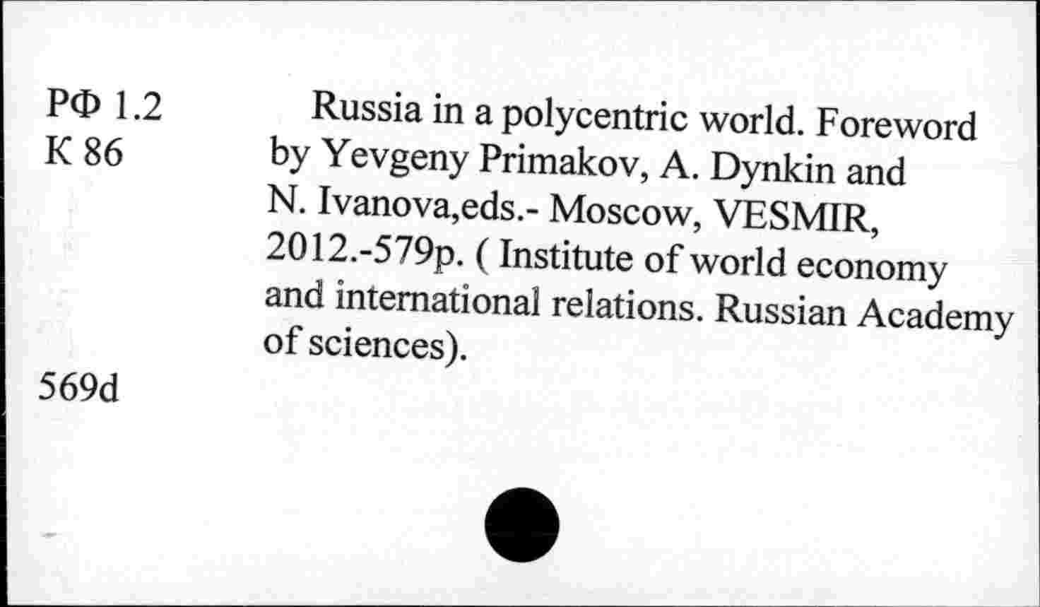 ﻿PO 1.2 K 86	Russia in a polycentric world. Foreword by Yevgeny Primakov, A. Dynkin and N. Ivanova,eds.- Moscow, VESMIR, 2O12.-579p. (Institute of world economy and international relations. Russian Academy of sciences).
569d